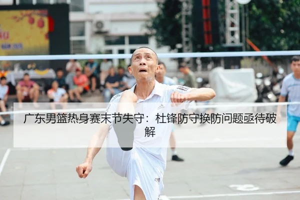 广东男篮热身赛末节失守:杜锋防守换防问题亟待破解