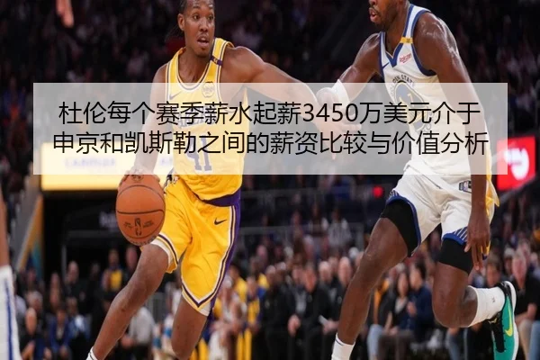 杜伦每个赛季薪水起薪3450万美元介于申京和凯斯勒之间的薪资比较与价值分析 | HTH